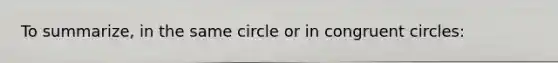 To summarize, in the same circle or in congruent circles: