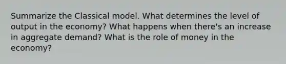 Summarize the Classical model. What determines the level of output in the economy? What happens when there's an increase in aggregate demand? What is the role of money in the economy?