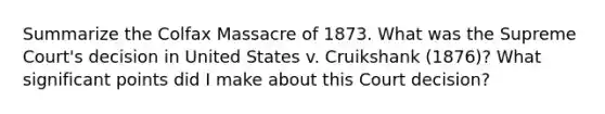 Summarize the Colfax Massacre of 1873. What was the Supreme Court's decision in United States v. Cruikshank (1876)? What significant points did I make about this Court decision?