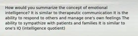 How would you summarize the concept of emotional intelligence? It is similar to therapeutic communication It is the ability to respond to others and manage one's own feelings The ability to sympathize with patients and families It is similar to one's IQ (intelligence quotient)