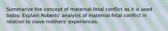 Summarize the concept of maternal-fetal conflict as it is used today. Explain Roberts' analysis of maternal-fetal conflict in relation to slave mothers' experiences.