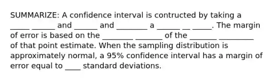 SUMMARIZE: A confidence interval is contructed by taking a _____ ______ and ______ and ________ a ______ __ _____. The margin of error is based on the ________ _______ of the _______ _________ of that point estimate. When the sampling distribution is approximately normal, a 95% confidence interval has a margin of error equal to ____ standard deviations.