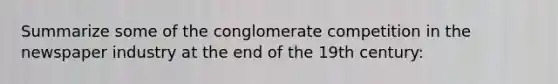 Summarize some of the conglomerate competition in the newspaper industry at the end of the 19th century: