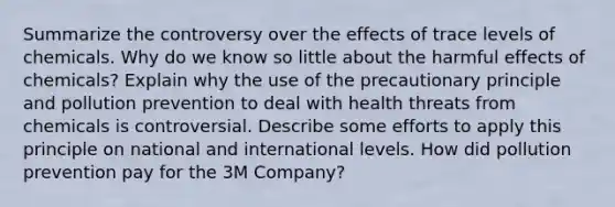 Summarize the controversy over the effects of trace levels of chemicals. Why do we know so little about the harmful effects of chemicals? Explain why the use of the precautionary principle and pollution prevention to deal with health threats from chemicals is controversial. Describe some efforts to apply this principle on national and international levels. How did pollution prevention pay for the 3M Company?