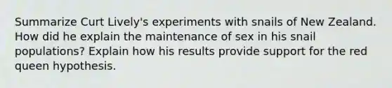 Summarize Curt Lively's experiments with snails of New Zealand. How did he explain the maintenance of sex in his snail populations? Explain how his results provide support for the red queen hypothesis.