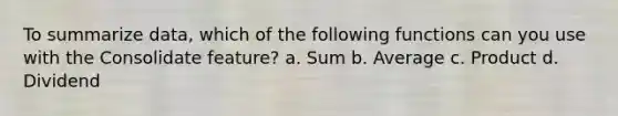 To summarize data, which of the following functions can you use with the Consolidate feature? a. Sum b. Average c. Product d. Dividend