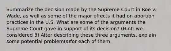 Summarize the decision made by the Supreme Court in Roe v. Wade, as well as some of the major effects it had on abortion practices in the U.S. What are some of the arguments the Supreme Court gave in support of its decision? (Hint: we considered 3) After describing these three arguments, explain some potential problem(s)for each of them.