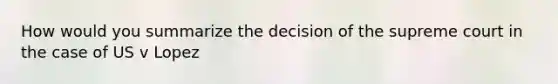 How would you summarize the decision of the supreme court in the case of US v Lopez