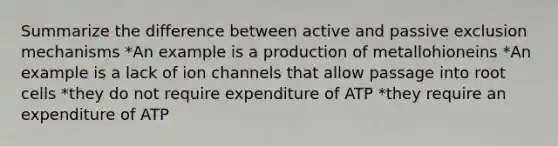 Summarize the difference between active and passive exclusion mechanisms *An example is a production of metallohioneins *An example is a lack of ion channels that allow passage into root cells *they do not require expenditure of ATP *they require an expenditure of ATP