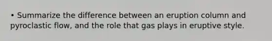 • Summarize the difference between an eruption column and pyroclastic flow, and the role that gas plays in eruptive style.