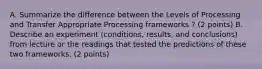 A. Summarize the difference between the Levels of Processing and Transfer Appropriate Processing frameworks ? (2 points) B. Describe an experiment (conditions, results, and conclusions) from lecture or the readings that tested the predictions of these two frameworks. (2 points)