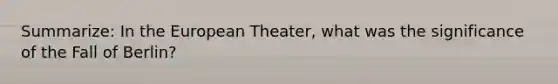 Summarize: In the European Theater, what was the significance of the Fall of Berlin?