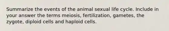 Summarize the events of the animal sexual life cycle. Include in your answer the terms meiosis, fertilization, gametes, the zygote, diploid cells and haploid cells.