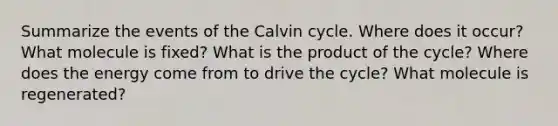 Summarize the events of the Calvin cycle. Where does it occur? What molecule is fixed? What is the product of the cycle? Where does the energy come from to drive the cycle? What molecule is regenerated?