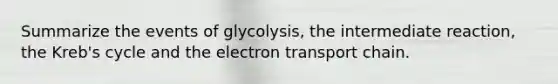 Summarize the events of glycolysis, the intermediate reaction, the Kreb's cycle and the electron transport chain.