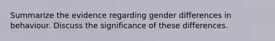 Summarize the evidence regarding gender differences in behaviour. Discuss the significance of these differences.
