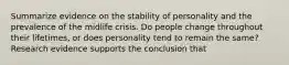 Summarize evidence on the stability of personality and the prevalence of the midlife crisis. Do people change throughout their lifetimes, or does personality tend to remain the same? Research evidence supports the conclusion that