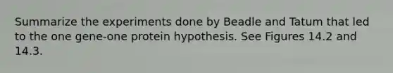 Summarize the experiments done by Beadle and Tatum that led to the one gene-one protein hypothesis. See Figures 14.2 and 14.3.