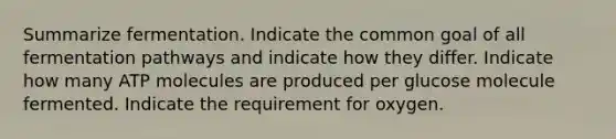 Summarize fermentation. Indicate the common goal of all fermentation pathways and indicate how they differ. Indicate how many ATP molecules are produced per glucose molecule fermented. Indicate the requirement for oxygen.