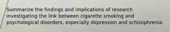 Summarize the findings and implications of research investigating the link between cigarette smoking and psychological disorders, especially depression and schizophrenia.