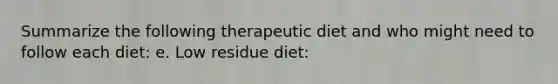 Summarize the following therapeutic diet and who might need to follow each diet: e. Low residue diet: