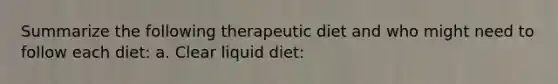 Summarize the following therapeutic diet and who might need to follow each diet: a. Clear liquid diet: