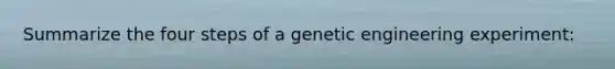 Summarize the four steps of a genetic engineering experiment: