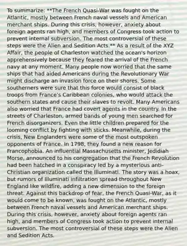 To summarize: **The French Quasi-War was fought on the Atlantic, mostly between French naval vessels and American merchant ships. During this crisis, however, anxiety about foreign agents ran high, and members of Congress took action to prevent internal subversion. The most controversial of these steps were the Alien and Sedition Acts.** As a result of the XYZ Affair, the people of Charleston watched the ocean's horizon apprehensively because they feared the arrival of the French navy at any moment. Many people now worried that the same ships that had aided Americans during the Revolutionary War might discharge an invasion force on their shores. Some southerners were sure that this force would consist of black troops from France's Caribbean colonies, who would attack the southern states and cause their slaves to revolt. Many Americans also worried that France had covert agents in the country. In the streets of Charleston, armed bands of young men searched for French disorganizers. Even the little children prepared for the looming conflict by fighting with sticks. Meanwhile, during the crisis, New Englanders were some of the most outspoken opponents of France. In 1798, they found a new reason for Francophobia. An influential Massachusetts minister, Jedidiah Morse, announced to his congregation that the French Revolution had been hatched in a conspiracy led by a mysterious anti-Christian organization called the Illuminati. The story was a hoax, but rumors of Illuminati infiltration spread throughout New England like wildfire, adding a new dimension to the foreign threat. Against this backdrop of fear, the French Quasi-War, as it would come to be known, was fought on the Atlantic, mostly between French naval vessels and American merchant ships. During this crisis, however, anxiety about foreign agents ran high, and members of Congress took action to prevent internal subversion. The most controversial of these steps were the Alien and Sedition Acts.