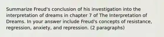 Summarize Freud's conclusion of his investigation into the interpretation of dreams in chapter 7 of The Interpretation of Dreams. In your answer include Freud's concepts of resistance, regression, anxiety, and repression. (2 paragraphs)