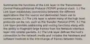 Summarize the functions of the Link layer in the Transmission Control Protocol/Internet Protocol (TCP/IP) protocol stack. 1.) The Link layer establishes connections between the different applications that the source and destination hosts use to communicate. 2.) The Link layer is where many of the high level protocols can be run, such as File Transfer Protocol (FTP). 3.) The Link layer provides addressing and routing functions along with the ability to fragment large frames from the Network Interface layer into smaller packets. 4.) The Link layer defines the host's connection to the network media and includes the hardware and software involved in the interchange of frames between hosts.