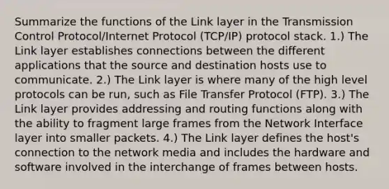 Summarize the functions of the Link layer in the Transmission Control Protocol/Internet Protocol (TCP/IP) protocol stack. 1.) The Link layer establishes connections between the different applications that the source and destination hosts use to communicate. 2.) The Link layer is where many of the high level protocols can be run, such as File Transfer Protocol (FTP). 3.) The Link layer provides addressing and routing functions along with the ability to fragment large frames from the Network Interface layer into smaller packets. 4.) The Link layer defines the host's connection to the network media and includes the hardware and software involved in the interchange of frames between hosts.