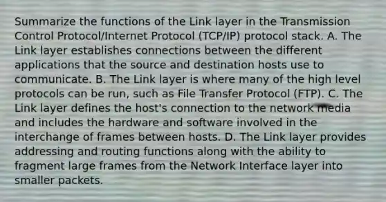 Summarize the functions of the Link layer in the Transmission Control Protocol/Internet Protocol (TCP/IP) protocol stack. A. The Link layer establishes connections between the different applications that the source and destination hosts use to communicate. B. The Link layer is where many of the high level protocols can be run, such as File Transfer Protocol (FTP). C. The Link layer defines the host's connection to the network media and includes the hardware and software involved in the interchange of frames between hosts. D. The Link layer provides addressing and routing functions along with the ability to fragment large frames from the Network Interface layer into smaller packets.