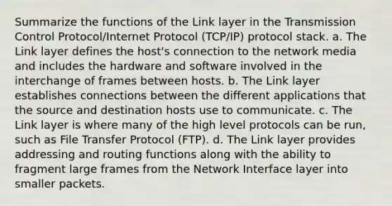 Summarize the functions of the Link layer in the Transmission Control Protocol/Internet Protocol (TCP/IP) protocol stack. a. The Link layer defines the host's connection to the network media and includes the hardware and software involved in the interchange of frames between hosts. b. The Link layer establishes connections between the different applications that the source and destination hosts use to communicate. c. The Link layer is where many of the high level protocols can be run, such as File Transfer Protocol (FTP). d. The Link layer provides addressing and routing functions along with the ability to fragment large frames from the Network Interface layer into smaller packets.