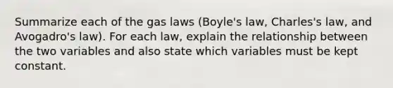 Summarize each of the gas laws (Boyle's law, Charles's law, and Avogadro's law). For each law, explain the relationship between the two variables and also state which variables must be kept constant.