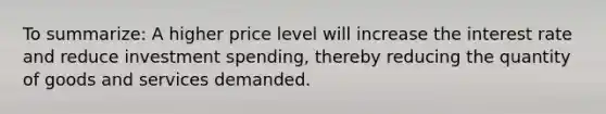 To summarize: A higher price level will increase the interest rate and reduce investment spending, thereby reducing the quantity of goods and services demanded.