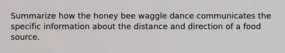 Summarize how the honey bee waggle dance communicates the specific information about the distance and direction of a food source.