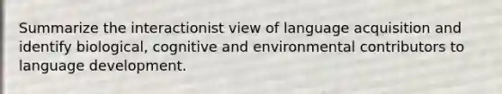 Summarize the interactionist view of language acquisition and identify biological, cognitive and environmental contributors to language development.