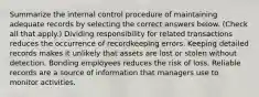 Summarize the internal control procedure of maintaining adequate records by selecting the correct answers below. (Check all that apply.) Dividing responsibility for related transactions reduces the occurrence of recordkeeping errors. Keeping detailed records makes it unlikely that assets are lost or stolen without detection. Bonding employees reduces the risk of loss. Reliable records are a source of information that managers use to monitor activities.