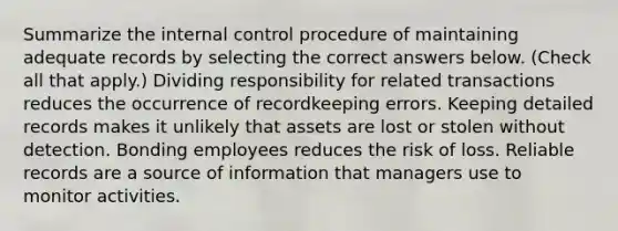 Summarize the internal control procedure of maintaining adequate records by selecting the correct answers below. (Check all that apply.) Dividing responsibility for related transactions reduces the occurrence of recordkeeping errors. Keeping detailed records makes it unlikely that assets are lost or stolen without detection. Bonding employees reduces the risk of loss. Reliable records are a source of information that managers use to monitor activities.