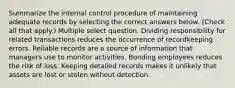 Summarize the internal control procedure of maintaining adequate records by selecting the correct answers below. (Check all that apply.) Multiple select question. Dividing responsibility for related transactions reduces the occurrence of recordkeeping errors. Reliable records are a source of information that managers use to monitor activities. Bonding employees reduces the risk of loss. Keeping detailed records makes it unlikely that assets are lost or stolen without detection.