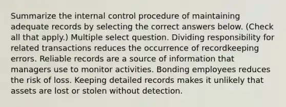 Summarize the internal control procedure of maintaining adequate records by selecting the correct answers below. (Check all that apply.) Multiple select question. Dividing responsibility for related transactions reduces the occurrence of recordkeeping errors. Reliable records are a source of information that managers use to monitor activities. Bonding employees reduces the risk of loss. Keeping detailed records makes it unlikely that assets are lost or stolen without detection.