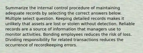 Summarize the internal control procedure of maintaining adequate records by selecting the correct answers below. Multiple select question. Keeping detailed records makes it unlikely that assets are lost or stolen without detection. Reliable records are a source of information that managers use to monitor activities. Bonding employees reduces the risk of loss. Dividing responsibility for related transactions reduces the occurrence of recordkeeping errors.