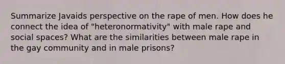 Summarize Javaids perspective on the rape of men. How does he connect the idea of "heteronormativity" with male rape and social spaces? What are the similarities between male rape in the gay community and in male prisons?