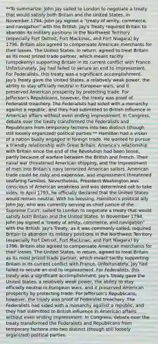 **To summarize: John Jay sailed to London to negotiate a treaty that would satisfy both Britain and the United States. In November 1794, John Jay signed a "treaty of amity, commerce, and navigation" with the British. Jay's Treaty required Britain to abandon its military positions in the Northwest Territory (especially Fort Detroit, Fort Mackinac, and Fort Niagara) by 1796. Britain also agreed to compensate American merchants for their losses. The United States, in return, agreed to treat Britain as its most prized trade partner, which meant tacitly (unspokenly) supporting Britain in its current conflict with France. Unfortunately, Jay had failed to secure an end to impressment. For Federalists, this treaty was a significant accomplishment. Jay's Treaty gave the United States, a relatively weak power, the ability to stay officially neutral in European wars, and it preserved American prosperity by protecting trade. For Jefferson's Republicans, however, the treaty was proof of Federalist treachery. The Federalists had sided with a monarchy against a republic, and they had submitted to British influence in American affairs without even ending impressment. In Congress, debate over the treaty transformed the Federalists and Republicans from temporary factions into two distinct (though still loosely organized) political parties.** Hamilton had a vision of a nation busily engaged in foreign trade. He wanted to pursue a friendly relationship with Great Britain. America's relationship with Britain since the end of the Revolution had been tense, partly because of warfare between the British and French. Their naval war threatened American shipping, and the impressment of men into Britain's navy terrorized American sailors. American trade could be risky and expensive, and impressment threatened seafaring families. Nevertheless, President Washington was conscious of American weakness and was determined not to take sides. In April 1793, he officially declared that the United States would remain neutral. With his blessing, Hamilton's political ally John Jay, who was currently serving as chief justice of the Supreme Court, sailed to London to negotiate a treaty that would satisfy both Britain and the United States. In November 1794, John Jay signed a "treaty of amity, commerce, and navigation" with the British. Jay's Treaty, as it was commonly called, required Britain to abandon its military positions in the Northwest Territory (especially Fort Detroit, Fort Mackinac, and Fort Niagara) by 1796. Britain also agreed to compensate American merchants for their losses. The United States, in return, agreed to treat Britain as its most prized trade partner, which meant tacitly supporting Britain in its current conflict with France. Unfortunately, Jay had failed to secure an end to impressment. For Federalists, this treaty was a significant accomplishment. Jay's Treaty gave the United States, a relatively weak power, the ability to stay officially neutral in European wars, and it preserved American prosperity by protecting trade. For Jefferson's Republicans, however, the treaty was proof of Federalist treachery. The Federalists had sided with a monarchy against a republic, and they had submitted to British influence in American affairs without even ending impressment. In Congress, debate over the treaty transformed the Federalists and Republicans from temporary factions into two distinct (though still loosely organized) political parties.