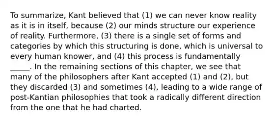 To summarize, Kant believed that (1) we can never know reality as it is in itself, because (2) our minds structure our experience of reality. Furthermore, (3) there is a single set of forms and categories by which this structuring is done, which is universal to every human knower, and (4) this process is fundamentally _____. In the remaining sections of this chapter, we see that many of the philosophers after Kant accepted (1) and (2), but they discarded (3) and sometimes (4), leading to a wide range of post-Kantian philosophies that took a radically different direction from the one that he had charted.