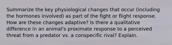 Summarize the key physiological changes that occur (including the hormones involved) as part of the fight or flight response. How are these changes adaptive? Is there a qualitative difference in an animal's proximate response to a perceived threat from a predator vs. a conspecific rival? Explain.