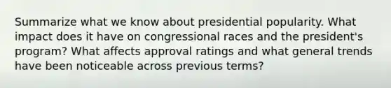 Summarize what we know about presidential popularity. What impact does it have on congressional races and the president's program? What affects approval ratings and what general trends have been noticeable across previous terms?