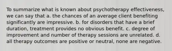 To summarize what is known about psychotherapy effectiveness, we can say that a. the chances of an average client benefiting significantly are impressive. b. for disorders that have a brief duration, treatment provides no obvious benefit. c. degree of improvement and number of therapy sessions are unrelated. d. all therapy outcomes are positive or neutral, none are negative.