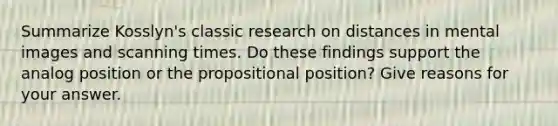 Summarize Kosslyn's classic research on distances in mental images and scanning times. Do these findings support the analog position or the propositional position? Give reasons for your answer.