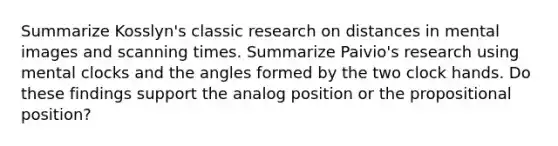 Summarize Kosslyn's classic research on distances in mental images and scanning times. Summarize Paivio's research using mental clocks and the angles formed by the two clock hands. Do these findings support the analog position or the propositional position?